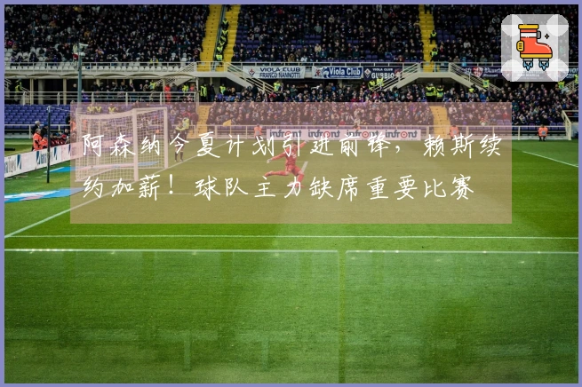 阿森纳今夏计划引进前锋，赖斯续约加薪！球队主力缺席重要比赛