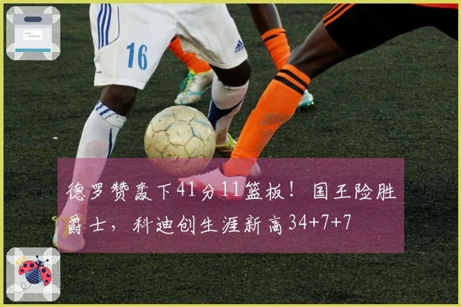 德罗赞轰下41分11篮板！国王险胜爵士，科迪创生涯新高34+7+7