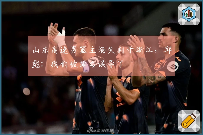 山东高速男篮主场失利于浙江，邱彪：我们被排名误导了