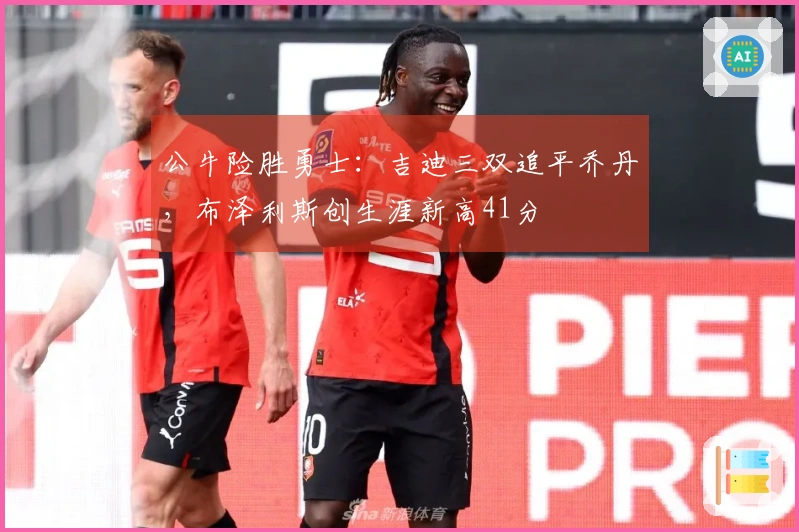 公牛险胜勇士：吉迪三双追平乔丹，布泽利斯创生涯新高41分