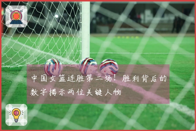 中国女篮连胜第二场！胜利背后的数字揭示两位关键人物