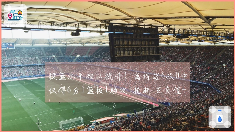 投篮水平难以提升！高诗岩6投0中仅得6分1篮板1助攻1抢断 正负值-16
