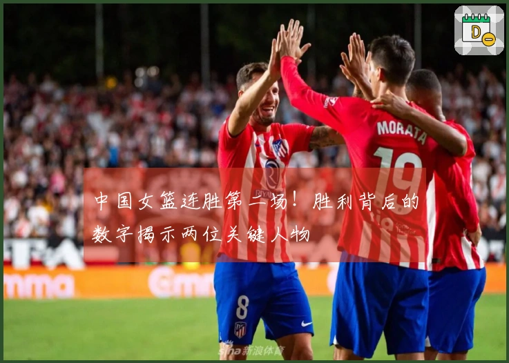 中国女篮连胜第二场！胜利背后的数字揭示两位关键人物
