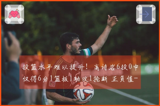 投篮水平难以提升！高诗岩6投0中仅得6分1篮板1助攻1抢断 正负值-16