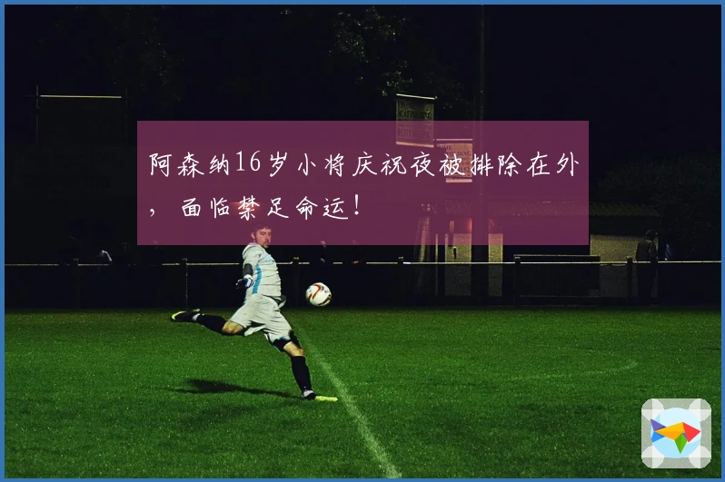 阿森纳16岁小将庆祝夜被排除在外，面临禁足命运！