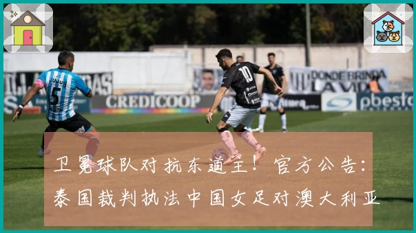 卫冕球队对抗东道主！官方公告：泰国裁判执法中国女足对澳大利亚女足