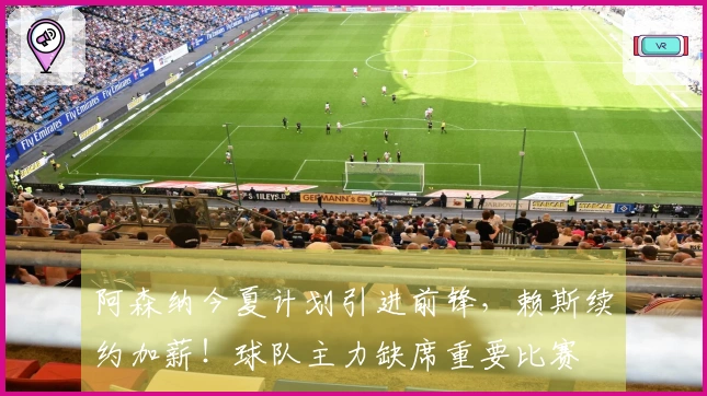 阿森纳今夏计划引进前锋，赖斯续约加薪！球队主力缺席重要比赛