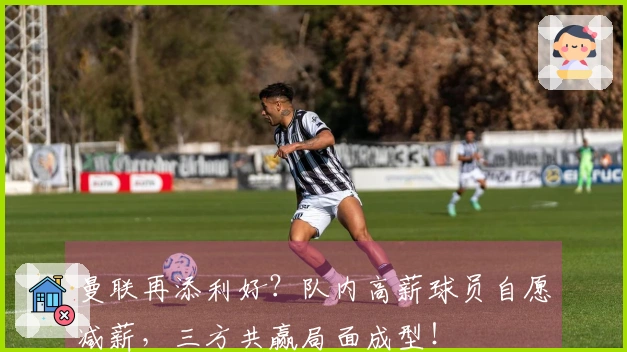 曼联再添利好？队内高薪球员自愿减薪，三方共赢局面成型！