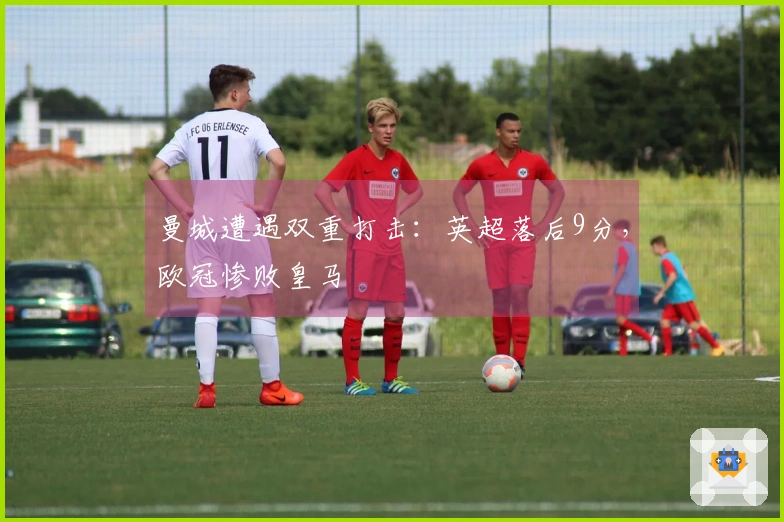 曼城遭遇双重打击：英超落后9分，欧冠惨败皇马